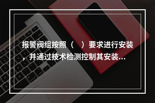 报警阀组按照（　）要求进行安装，并通过技术检测控制其安装质量