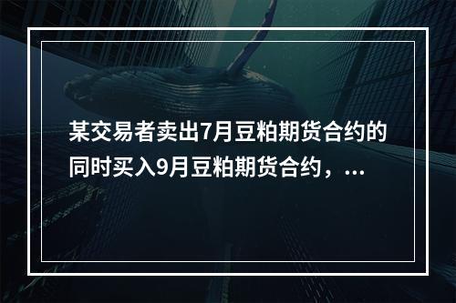 某交易者卖出7月豆粕期货合约的同时买入9月豆粕期货合约，价格