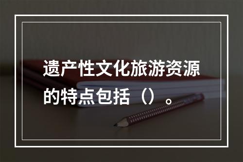 遗产性文化旅游资源的特点包括（）。