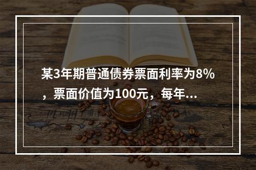 某3年期普通债券票面利率为8％，票面价值为100元，每年付