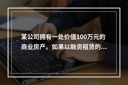 某公司拥有一处价值100万元的商业房产。如果以融资租赁的方式