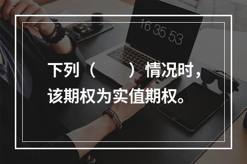 下列（　　）情况时，该期权为实值期权。