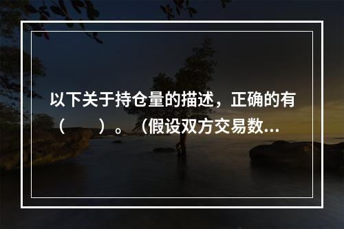 以下关于持仓量的描述，正确的有（　　）。（假设双方交易数量相