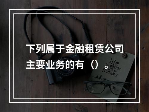 下列属于金融租赁公司主要业务的有（）。