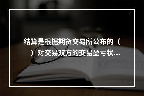 结算是根据期货交易所公布的（　　）对交易双方的交易盈亏状况进