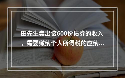 田先生卖出该600份债券的收入，需要缴纳个人所得税的应纳税所