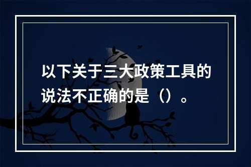 以下关于三大政策工具的说法不正确的是（）。