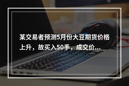 某交易者预测5月份大豆期货价格上升，故买入50手，成交价格为