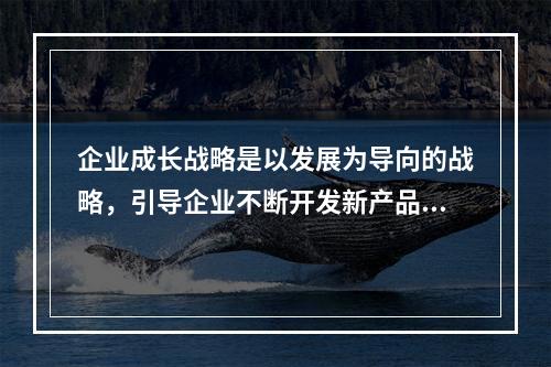 企业成长战略是以发展为导向的战略，引导企业不断开发新产品，开