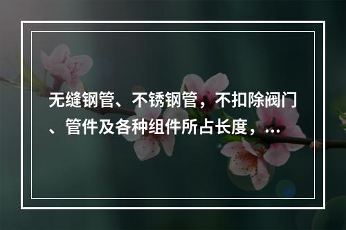 无缝钢管、不锈钢管，不扣除阀门、管件及各种组件所占长度，按设