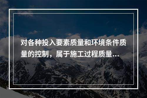 对各种投入要素质量和环境条件质量的控制，属于施工过程质量控