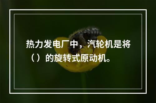 热力发电厂中，汽轮机是将（ ）的旋转式原动机。