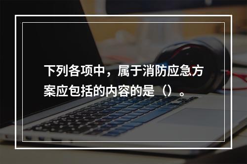 下列各项中，属于消防应急方案应包括的内容的是（）。