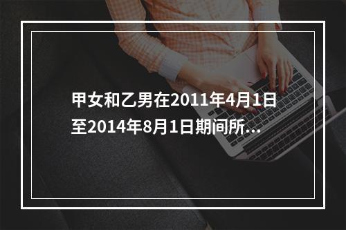 甲女和乙男在2011年4月1日至2014年8月1日期间所得的