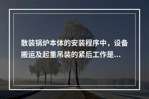 散装锅炉本体的安装程序中，设备搬运及起重吊装的紧后工作是(