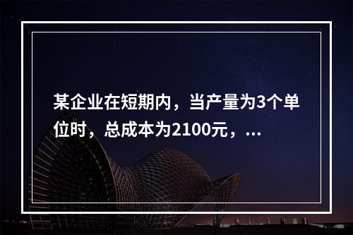 某企业在短期内，当产量为3个单位时，总成本为2100元，当产