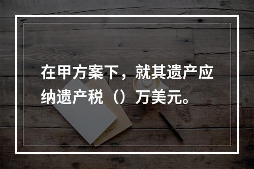 在甲方案下，就其遗产应纳遗产税（）万美元。