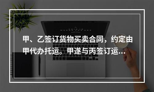 甲、乙签订货物买卖合同，约定由甲代办托运。甲遂与丙签订运输合