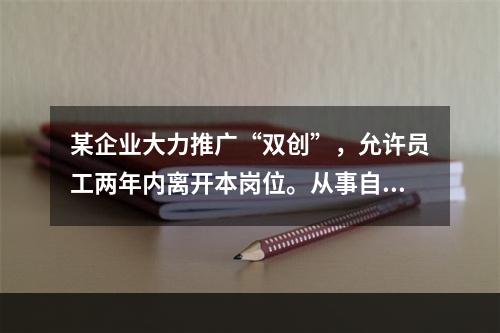 某企业大力推广“双创”，允许员工两年内离开本岗位。从事自己感