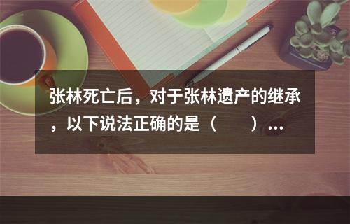 张林死亡后，对于张林遗产的继承，以下说法正确的是（　　）。