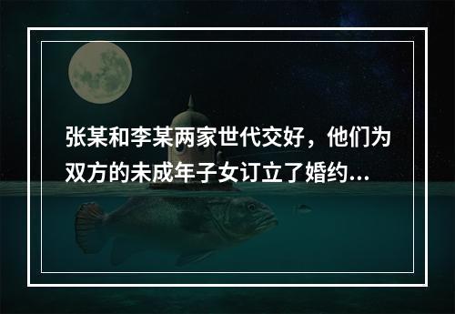 张某和李某两家世代交好，他们为双方的未成年子女订立了婚约。张