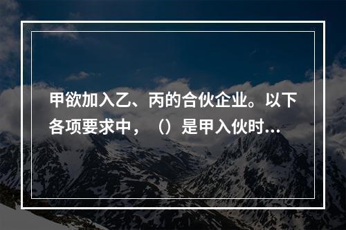 甲欲加入乙、丙的合伙企业。以下各项要求中，（）是甲入伙时满足