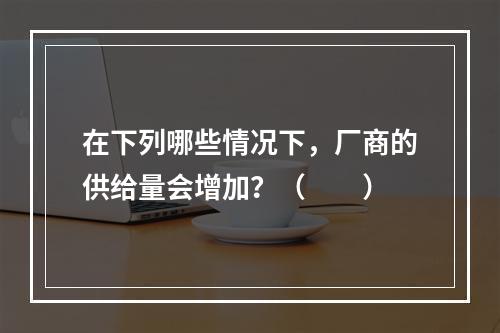 在下列哪些情况下，厂商的供给量会增加？（　　）