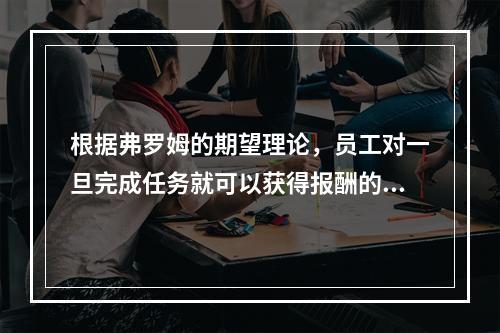 根据弗罗姆的期望理论，员工对一旦完成任务就可以获得报酬的信念