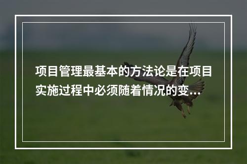 项目管理最基本的方法论是在项目实施过程中必须随着情况的变化进