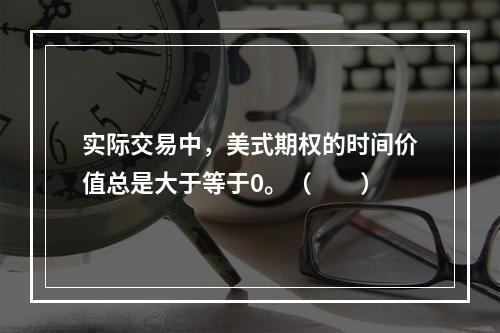 实际交易中，美式期权的时间价值总是大于等于0。（　　）