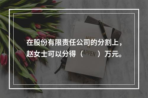 在股份有限责任公司的分割上，赵女士可以分得（　　）万元。