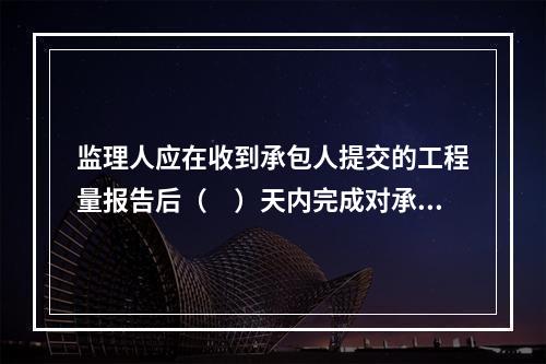 监理人应在收到承包人提交的工程量报告后（　）天内完成对承包人