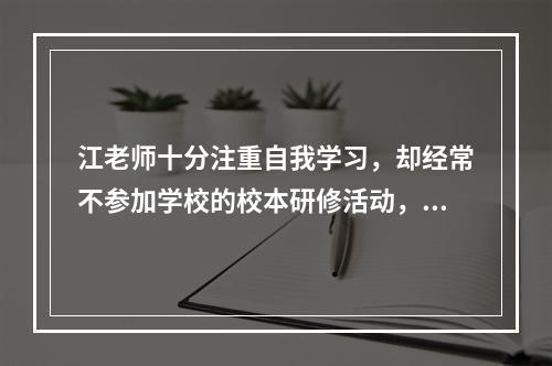 江老师十分注重自我学习，却经常不参加学校的校本研修活动，江老