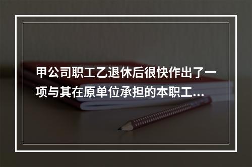 甲公司职工乙退休后很快作出了一项与其在原单位承担的本职工作有