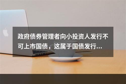 政府债券管理者向小投资人发行不可上市国债，这属于国债发行的（