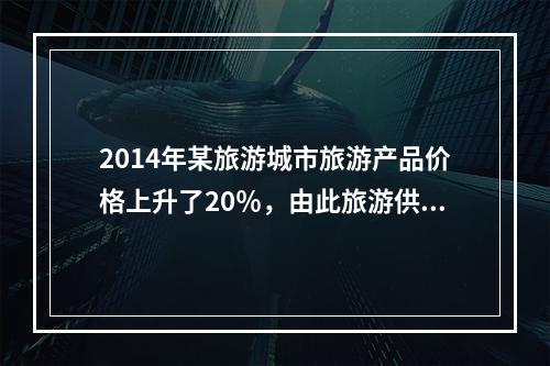 2014年某旅游城市旅游产品价格上升了20％，由此旅游供给量