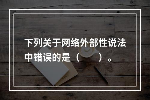 下列关于网络外部性说法中错误的是（　　）。