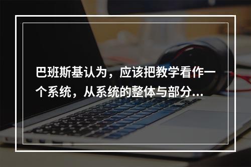 巴班斯基认为，应该把教学看作一个系统，从系统的整体与部分之间