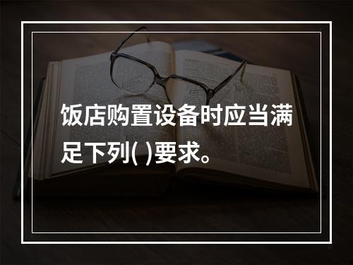 饭店购置设备时应当满足下列( )要求。