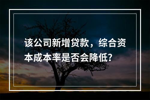 该公司新增贷款，综合资本成本率是否会降低？