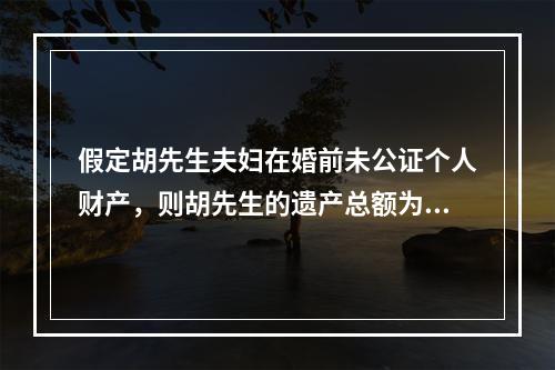 假定胡先生夫妇在婚前未公证个人财产，则胡先生的遗产总额为（　