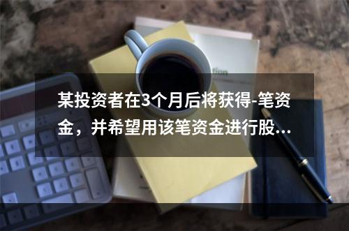 某投资者在3个月后将获得-笔资金，并希望用该笔资金进行股票投