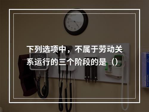 下列选项中，不属于劳动关系运行的三个阶段的是（）