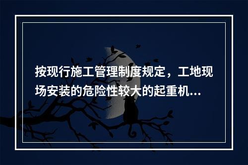 按现行施工管理制度规定，工地现场安装的危险性较大的起重机械设