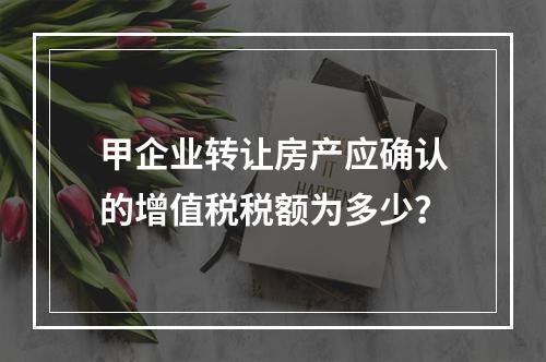 甲企业转让房产应确认的增值税税额为多少？