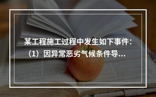 某工程施工过程中发生如下事件：（1）因异常恶劣气候条件导致工