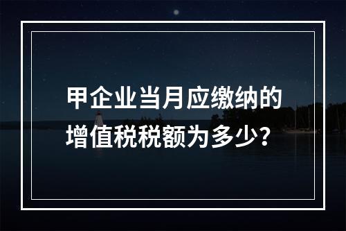 甲企业当月应缴纳的增值税税额为多少？