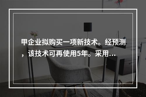 甲企业拟购买一项新技术。经预测，该技术可再使用5年。采用该项