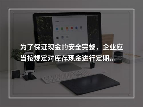 为了保证现金的安全完整，企业应当按规定对库存现金进行定期和不