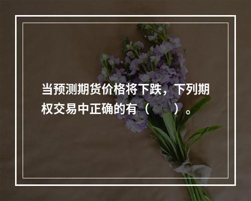 当预测期货价格将下跌，下列期权交易中正确的有（　　）。